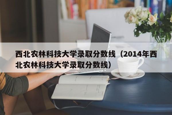 西北農林科技大學錄取分數線（2014年西北農林科技大學錄取分數線）