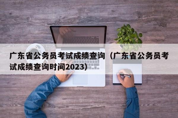 廣東省公務員考試成績查詢（廣東省公務員考試成績查詢時間2023）