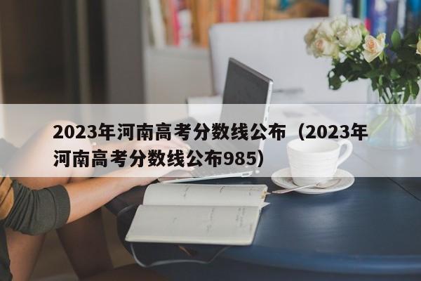 2023年河南高考分數線公布（2023年河南高考分數線公布985）