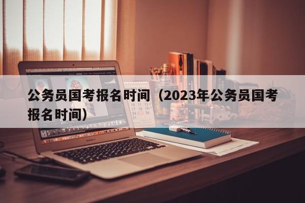 公務(wù)員國考報(bào)名時(shí)間（2023年公務(wù)員國考報(bào)名時(shí)間）