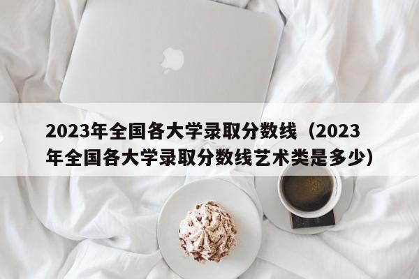 2023年全國各大學錄取分數(shù)線（2023年全國各大學錄取分數(shù)線藝術(shù)類是多少）