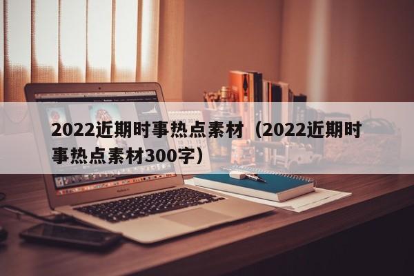 2022近期時事熱點素材（2022近期時事熱點素材300字）