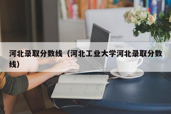 河北錄取分?jǐn)?shù)線（河北工業(yè)大學(xué)河北錄取分?jǐn)?shù)線）