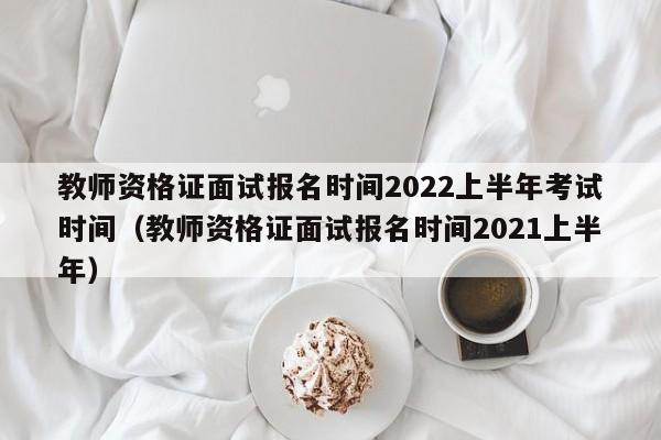 教師資格證面試報名時間2022上半年考試時間（教師資格證面試報名時間2021上半年）