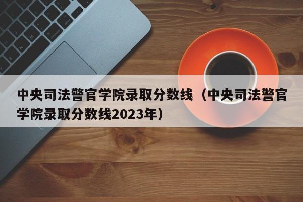 中央司法警官學院錄取分數線（中央司法警官學院錄取分數線2023年）