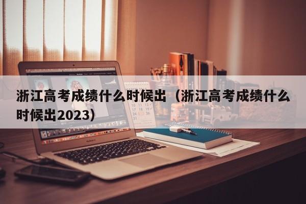 浙江高考成績什么時候出（浙江高考成績什么時候出2023）