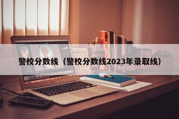 警校分數線（警校分數線2023年錄取線）