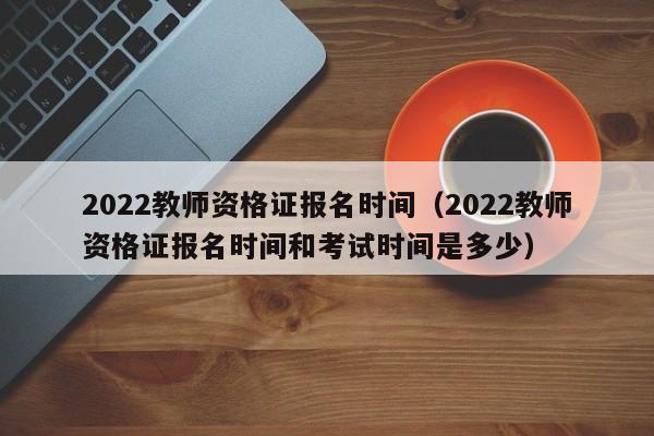 2022教師資格證報(bào)名時(shí)間（2022教師資格證報(bào)名時(shí)間和考試時(shí)間是多少）