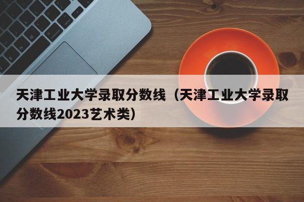 天津工業大學錄取分數線（天津工業大學錄取分數線2023藝術類）