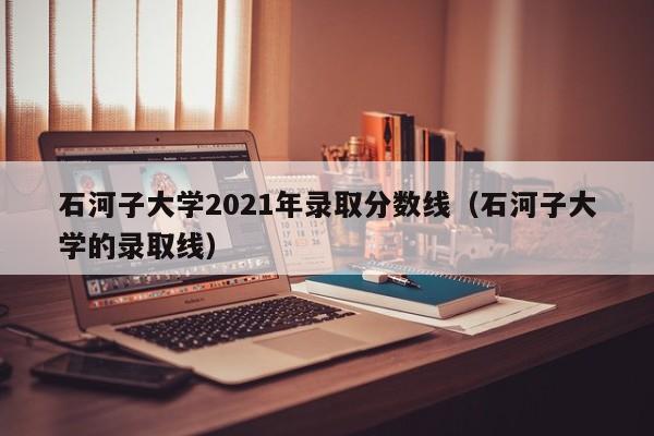 石河子大學(xué)2021年錄取分?jǐn)?shù)線（石河子大學(xué)的錄取線）