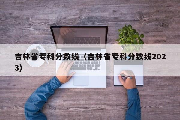 吉林省專科分數線（吉林省專科分數線2023）