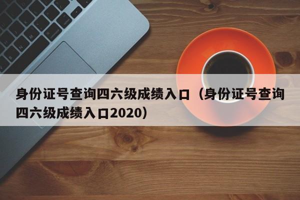 身份證號查詢四六級成績入口（身份證號查詢四六級成績入口2020）