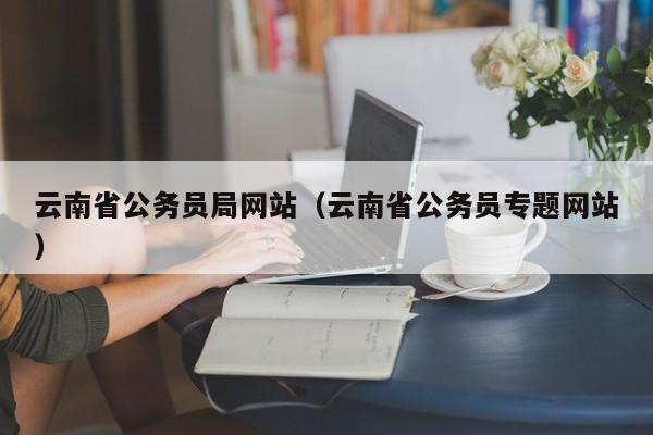 云南省公務員局網(wǎng)站（云南省公務員專題網(wǎng)站）