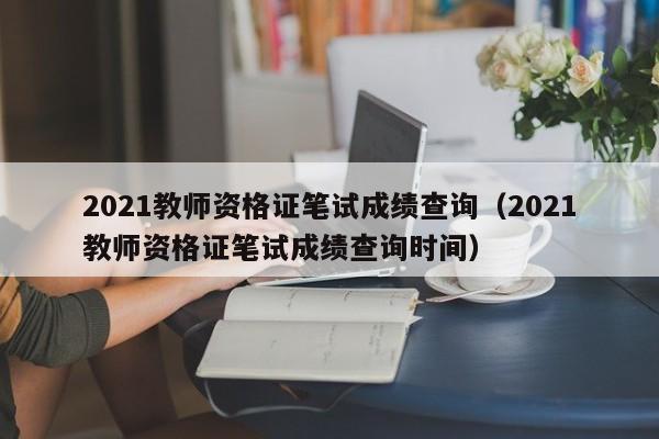 2021教師資格證筆試成績查詢（2021教師資格證筆試成績查詢時間）