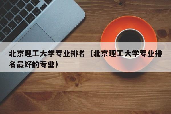 北京理工大學專業排名（北京理工大學專業排名最好的專業）