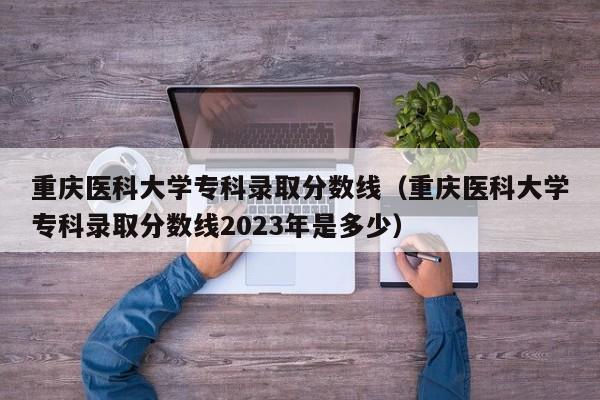 重慶醫科大學專科錄取分數線（重慶醫科大學專科錄取分數線2023年是多少）