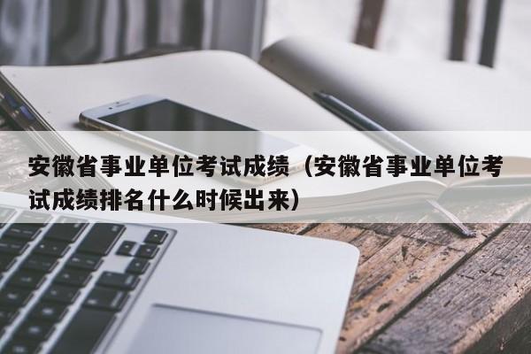 安徽省事業(yè)單位考試成績(jī)（安徽省事業(yè)單位考試成績(jī)排名什么時(shí)候出來(lái)）