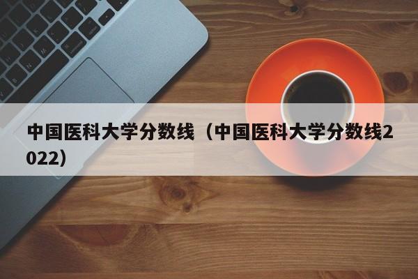 中國醫科大學分數線（中國醫科大學分數線2022）