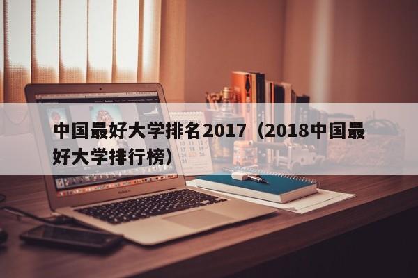 中國最好大學排名2017（2018中國最好大學排行榜）