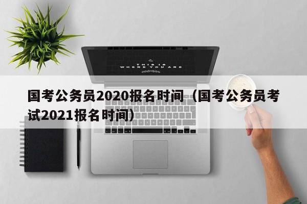 國考公務(wù)員2020報名時間（國考公務(wù)員考試2021報名時間）