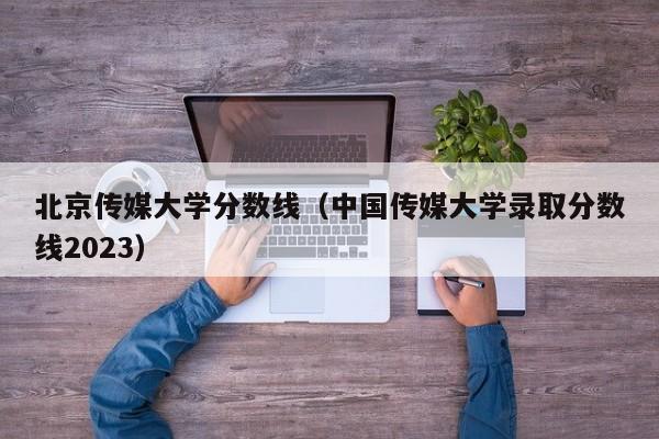 北京傳媒大學分數線（中國傳媒大學錄取分數線2023）