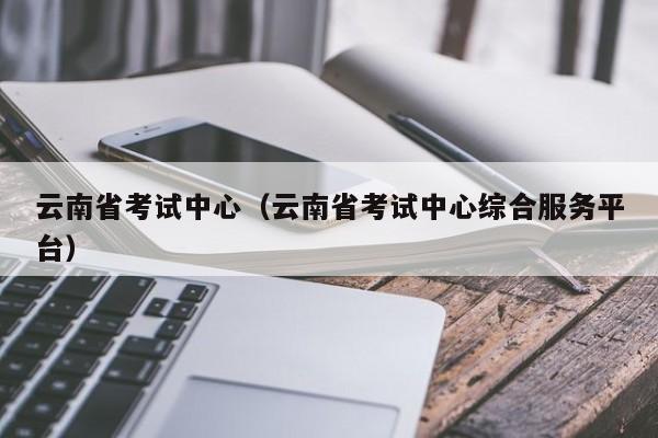 云南省考試中心（云南省考試中心綜合服務平臺）