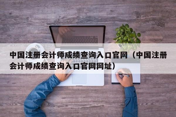 中國注冊會計師成績查詢?nèi)肟诠倬W(wǎng)（中國注冊會計師成績查詢?nèi)肟诠倬W(wǎng)網(wǎng)址）