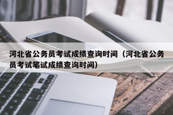 河北省公務員考試成績查詢時間（河北省公務員考試筆試成績查詢時間）