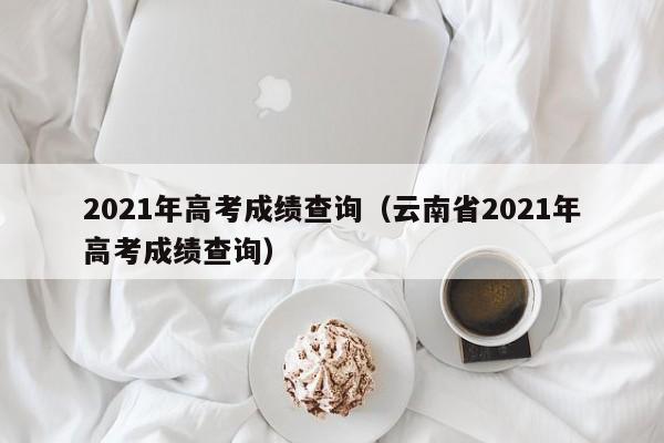 2021年高考成績(jī)查詢（云南省2021年高考成績(jī)查詢）