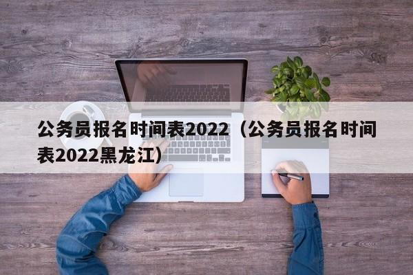 公務(wù)員報(bào)名時(shí)間表2022（公務(wù)員報(bào)名時(shí)間表2022黑龍江）