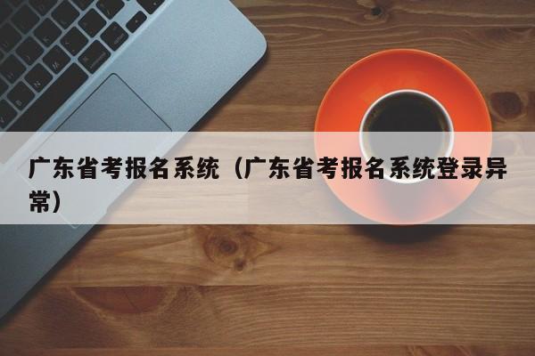 廣東省考報名系統(tǒng)（廣東省考報名系統(tǒng)登錄異常）