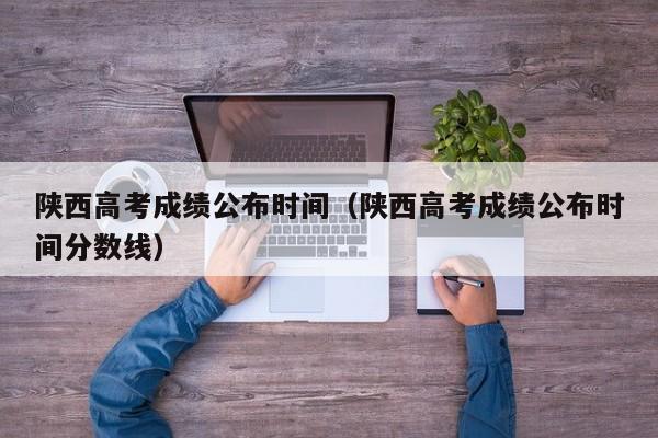 陜西高考成績公布時間（陜西高考成績公布時間分?jǐn)?shù)線）