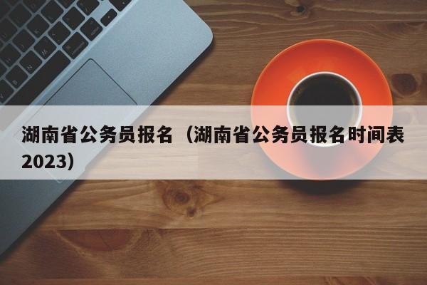 湖南省公務(wù)員報名（湖南省公務(wù)員報名時間表2023）