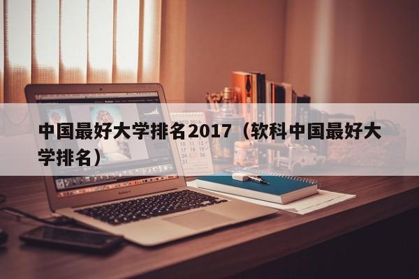 中國最好大學排名2017（軟科中國最好大學排名）