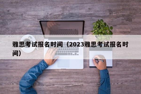 雅思考試報名時間（2023雅思考試報名時間）