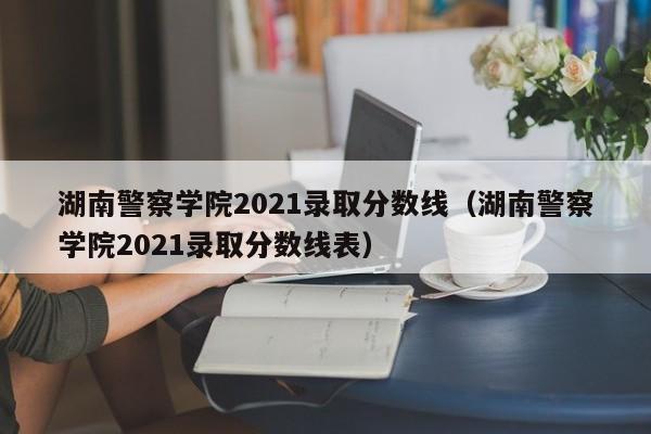 湖南警察學院2021錄取分數(shù)線（湖南警察學院2021錄取分數(shù)線表）