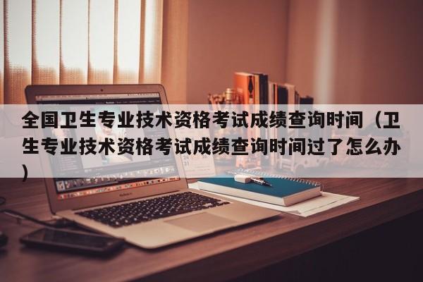 全國衛生專業技術資格考試成績查詢時間（衛生專業技術資格考試成績查詢時間過了怎么辦）