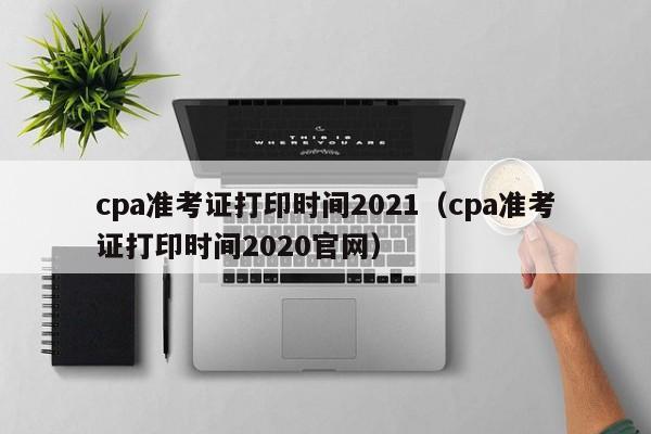 cpa準(zhǔn)考證打印時間2021（cpa準(zhǔn)考證打印時間2020官網(wǎng)）