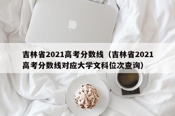 吉林省2021高考分?jǐn)?shù)線（吉林省2021高考分?jǐn)?shù)線對應(yīng)大學(xué)文科位次查詢）