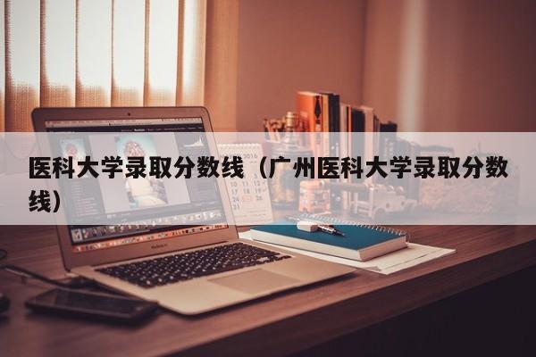 醫科大學錄取分數線（廣州醫科大學錄取分數線）