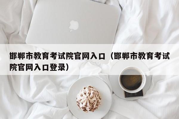 邯鄲市教育考試院官網入口（邯鄲市教育考試院官網入口登錄）