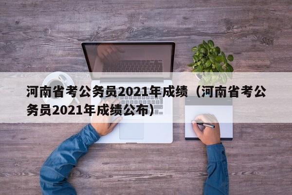 河南省考公務(wù)員2021年成績(jī)（河南省考公務(wù)員2021年成績(jī)公布）