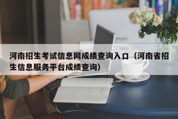 河南招生考試信息網成績查詢入口（河南省招生信息服務平臺成績查詢）