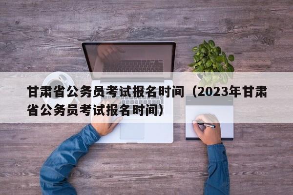 甘肅省公務(wù)員考試報名時間（2023年甘肅省公務(wù)員考試報名時間）