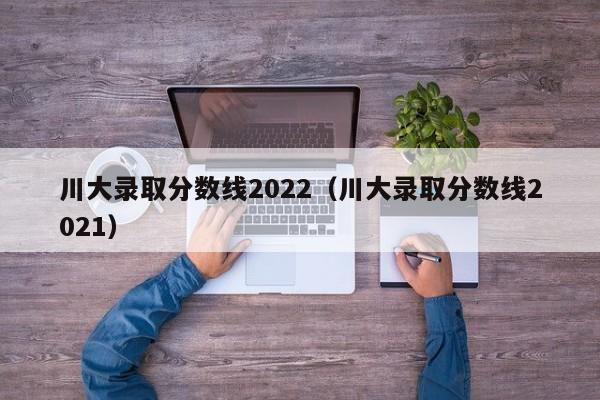 川大錄取分?jǐn)?shù)線2022（川大錄取分?jǐn)?shù)線2021）