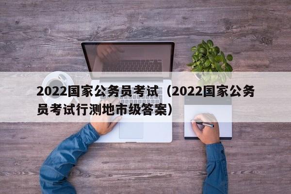 2022國家公務(wù)員考試（2022國家公務(wù)員考試行測地市級答案）