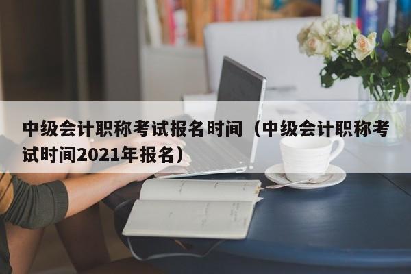 中級會計職稱考試報名時間（中級會計職稱考試時間2021年報名）