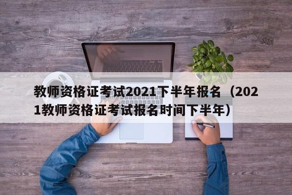 教師資格證考試2021下半年報名（2021教師資格證考試報名時間下半年）