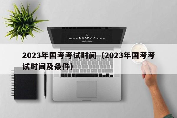 2023年國考考試時間（2023年國考考試時間及條件）