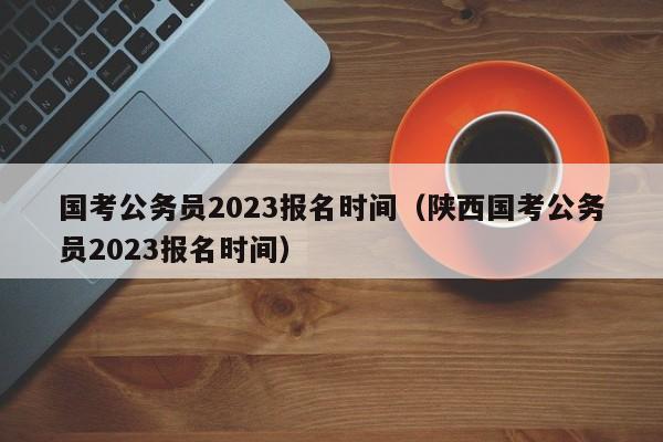 國考公務(wù)員2023報(bào)名時(shí)間（陜西國考公務(wù)員2023報(bào)名時(shí)間）